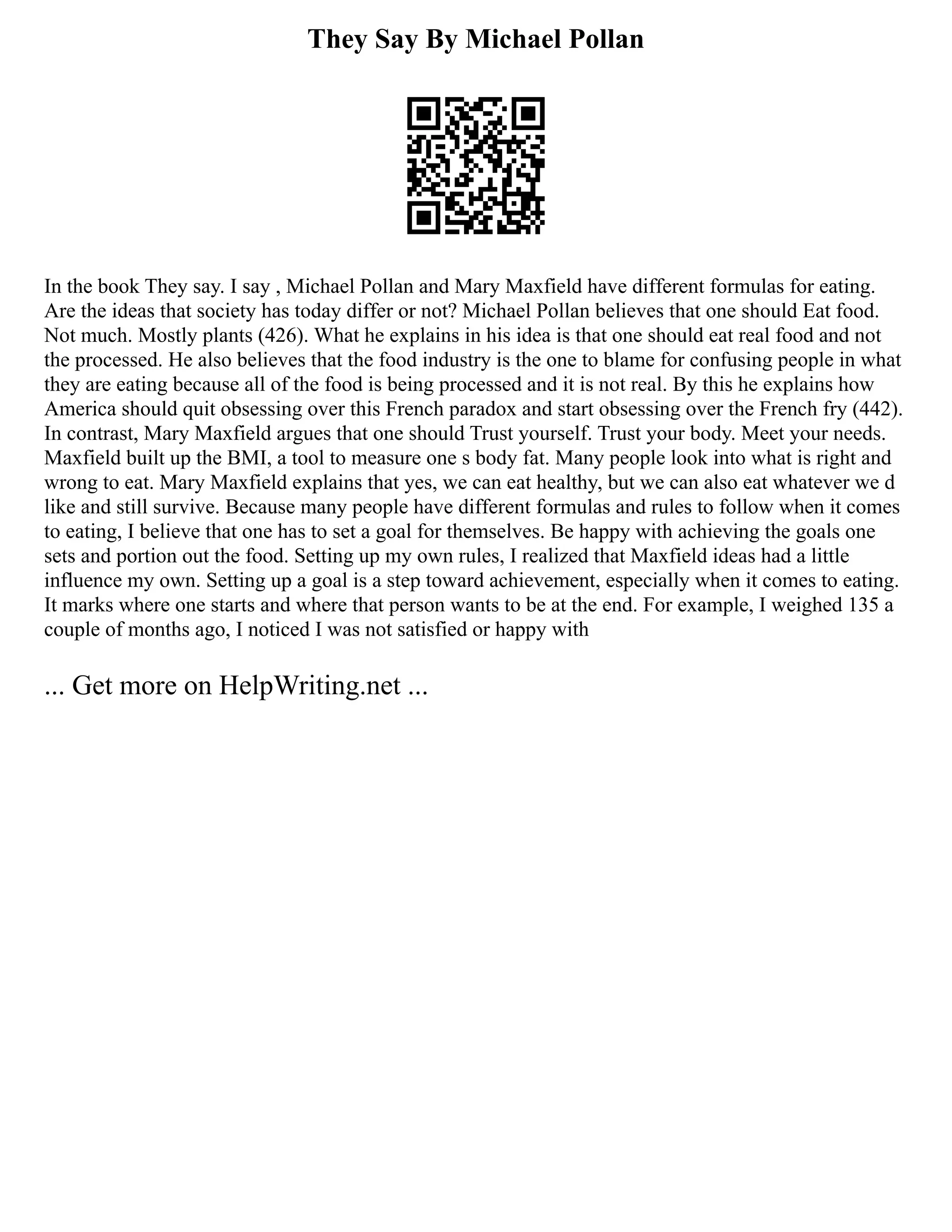 They Say By Michael Pollan
In the book They say. I say , Michael Pollan and Mary Maxfield have different formulas for eating.
Are the ideas that society has today differ or not? Michael Pollan believes that one should Eat food.
Not much. Mostly plants (426). What he explains in his idea is that one should eat real food and not
the processed. He also believes that the food industry is the one to blame for confusing people in what
they are eating because all of the food is being processed and it is not real. By this he explains how
America should quit obsessing over this French paradox and start obsessing over the French fry (442).
In contrast, Mary Maxfield argues that one should Trust yourself. Trust your body. Meet your needs.
Maxfield built up the BMI, a tool to measure one s body fat. Many people look into what is right and
wrong to eat. Mary Maxfield explains that yes, we can eat healthy, but we can also eat whatever we d
like and still survive. Because many people have different formulas and rules to follow when it comes
to eating, I believe that one has to set a goal for themselves. Be happy with achieving the goals one
sets and portion out the food. Setting up my own rules, I realized that Maxfield ideas had a little
influence my own. Setting up a goal is a step toward achievement, especially when it comes to eating.
It marks where one starts and where that person wants to be at the end. For example, I weighed 135 a
couple of months ago, I noticed I was not satisfied or happy with
... Get more on HelpWriting.net ...
 