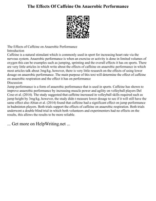 The Effects Of Caffeine On Anaerobic Performance
The Effects of Caffeine on Anaerobic Performance
Introduction
Caffeine is a natural stimulant which is commonly used in sport for increasing heart rate via the
nervous system. Anaerobic performance is when an exercise or activity is done in limited volumes of
oxygen this can be examples such as jumping, sprinting and the overall effects it has on sports. There
are very little articles in which write about the effects of caffeine on anaerobic performance in which
most articles talk about 3mg/kg, however, there is very little research on the effects of using lower
dosage on anaerobic performance. The main purpose of this text will determine the effect of caffeine
on anaerobic respiration and the effect it has on performance
Discussion
Jump performance is a form of anaerobic performance that is used in sports. Caffeine has shown to
improve anaerobic performance by increasing muscle power and agility on volleyball players Del
Coso et al. (2014). The study suggested that caffeine increased in volleyball skills required such as
jump height by 3mg/kg, however, the study didn t measure lower dosage to see if it will still have the
same effect also Abian et al. (2014) found that caffeine had a significant effect on jump performance
in badminton players. Both trials support the effects of caffeine on anaerobic respiration. Both trials
underwent a double blind trial in which both volunteers and experimenters had no effects on the
results, this allows the results to be more reliable.
... Get more on HelpWriting.net ...
 