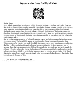 Argumentative Essay On Digital Music
Digital Harm
Steve Jobs is personally responsible for killing the music business. ~ Jon Bon Jovi (Arias 124). Jon
Bon Jovi, the famous 80s pop rocker, made his claim during the time after the creation of the internet,
when which the music industry had begun to decline. Given his role as a musician, he witnessed
firsthand how the internet hurt the music industry. Although the benefits of the internet may seem
abundant, digital music is not flawless. Despite being viewed by some as a positive addition to music,
the current state of digital music limits the music industry s ability to invest in new artists to keep the
music industry alive.
Due to the increasing popularity of online file sharing, record labels lose money whether they protect
their music or not. The book 2000s Music, written by author David Larkins and musician Greg
Wilson, states., after Napster was sued, illegal file sharing grew even more popular as opposed to less
(Larkins 1). The popularity of free digital music harms musicians for obvious reasons, a loss of
revenue. Since the internet cannot control illegal downloads, the pay musicians receive is negatively
affected. J.J. Arias, a Georgian University Professor of Economics stated in his academic journal, the
enforcement of copyright laws in the digital realm proves to be a costly venture (Arias 124). Illegal
file sharing networks are mostly ignored since it often costs more to find and remove file sharing than
it is to ignore it. Because of this,
... Get more on HelpWriting.net ...
 