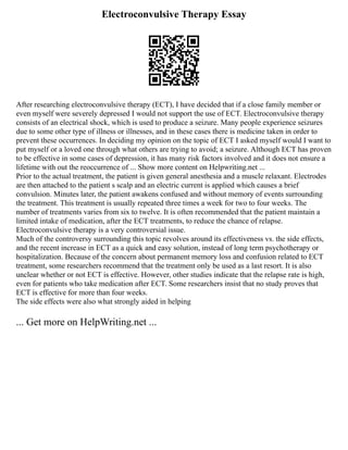 Electroconvulsive Therapy Essay
After researching electroconvulsive therapy (ECT), I have decided that if a close family member or
even myself were severely depressed I would not support the use of ECT. Electroconvulsive therapy
consists of an electrical shock, which is used to produce a seizure. Many people experience seizures
due to some other type of illness or illnesses, and in these cases there is medicine taken in order to
prevent these occurrences. In deciding my opinion on the topic of ECT I asked myself would I want to
put myself or a loved one through what others are trying to avoid; a seizure. Although ECT has proven
to be effective in some cases of depression, it has many risk factors involved and it does not ensure a
lifetime with out the reoccurrence of ... Show more content on Helpwriting.net ...
Prior to the actual treatment, the patient is given general anesthesia and a muscle relaxant. Electrodes
are then attached to the patient s scalp and an electric current is applied which causes a brief
convulsion. Minutes later, the patient awakens confused and without memory of events surrounding
the treatment. This treatment is usually repeated three times a week for two to four weeks. The
number of treatments varies from six to twelve. It is often recommended that the patient maintain a
limited intake of medication, after the ECT treatments, to reduce the chance of relapse.
Electroconvulsive therapy is a very controversial issue.
Much of the controversy surrounding this topic revolves around its effectiveness vs. the side effects,
and the recent increase in ECT as a quick and easy solution, instead of long term psychotherapy or
hospitalization. Because of the concern about permanent memory loss and confusion related to ECT
treatment, some researchers recommend that the treatment only be used as a last resort. It is also
unclear whether or not ECT is effective. However, other studies indicate that the relapse rate is high,
even for patients who take medication after ECT. Some researchers insist that no study proves that
ECT is effective for more than four weeks.
The side effects were also what strongly aided in helping
... Get more on HelpWriting.net ...
 