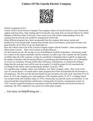 Culture Of The Lincoln Electric Company
Written Assignment Unit 3
Culture of the Lincoln Electric Company The company culture of Lincoln Electric is one of teamwork,
support and innovation. After reading and reviewing the case study done on Lincoln Electric by Arthur
Sharplin of McNeese State University, I have come away with a better understanding of how the
company has become the role model for management world wide.
Many different programs have been incorporated into the company that insures morale and
productivity levels remain high. Among these include end of year bonuses, good merit rewards, and
great benefits, all of which we go into detail later on.
How this culture came to be in the Lincoln Company begins with the founder s values and principles.
When James Lincoln ... Show more content on Helpwriting.net ...
If it did control our acts, the savings in cost of distribution would be tremendous. Advertising would
be a contact of the expert consultant with the customer, in order to give the customer the best product
available when all of the customer s needs are considered. Competition then would be in improving
the quality of products and increasing efficiency in producing and distributing them; not in deception,
as is now too customary. Pricing would reflect efficiency of production; it would not be selling a
dodge that the customer may well be sorry he accepted. It would be proper for all concerned and
rewarding for the ability used in producing the product. (Lincoln, 1961)
It is said that early company values exert influence over future company values. This is true in the
case of Lincoln electric. As stated earlier, many programs have been incorporated into the business to
aid employees. The first year the advisory board was put into place, the work week went from 55 to 50
hours. In 1915, the company gave each employee a life insurance policy. In 1917, a welding school
was created which still continues today. In 1918, a bonus plan was put into action on trial basis. It was
removed and then reinserted later and became a strong point of Lincoln s management system. In
1919, Lincoln created the Employee Assocation to provide health benefits and social activities for
employees. By 1923, employees were given two weeks paid vacation
... Get more on HelpWriting.net ...
 