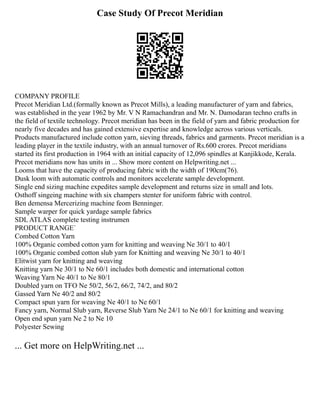 Case Study Of Precot Meridian
COMPANY PROFILE
Precot Meridian Ltd.(formally known as Precot Mills), a leading manufacturer of yarn and fabrics,
was established in the year 1962 by Mr. V N Ramachandran and Mr. N. Damodaran techno crafts in
the field of textile technology. Precot meridian has been in the field of yarn and fabric production for
nearly five decades and has gained extensive expertise and knowledge across various verticals.
Products manufactured include cotton yarn, sieving threads, fabrics and garments. Precot meridian is a
leading player in the textile industry, with an annual turnover of Rs.600 crores. Precot meridians
started its first production in 1964 with an initial capacity of 12,096 spindles at Kanjikkode, Kerala.
Precot meridians now has units in ... Show more content on Helpwriting.net ...
Looms that have the capacity of producing fabric with the width of 190cm(76).
Dusk loom with automatic controls and monitors accelerate sample development.
Single end sizing machine expedites sample development and returns size in small and lots.
Osthoff singeing machine with six champers stenter for uniform fabric with control.
Ben demensa Mercerizing machine feom Benninger.
Sample warper for quick yardage sample fabrics
SDL ATLAS complete testing instrumen
PRODUCT RANGE`
Combed Cotton Yarn
100% Organic combed cotton yarn for knitting and weaving Ne 30/1 to 40/1
100% Organic combed cotton slub yarn for Knitting and weaving Ne 30/1 to 40/1
Elitwist yarn for knitting and weaving
Knitting yarn Ne 30/1 to Ne 60/1 includes both domestic and international cotton
Weaving Yarn Ne 40/1 to Ne 80/1
Doubled yarn on TFO Ne 50/2, 56/2, 66/2, 74/2, and 80/2
Gassed Yarn Ne 40/2 and 80/2
Compact spun yarn for weaving Ne 40/1 to Ne 60/1
Fancy yarn, Normal Slub yarn, Reverse Slub Yarn Ne 24/1 to Ne 60/1 for knitting and weaving
Open end spun yarn Ne 2 to Ne 10
Polyester Sewing
... Get more on HelpWriting.net ...
 