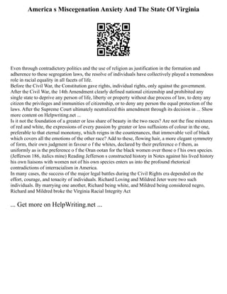 America s Miscegenation Anxiety And The State Of Virginia
Even through contradictory politics and the use of religion as justification in the formation and
adherence to these segregation laws, the resolve of individuals have collectively played a tremendous
role in racial equality in all facets of life.
Before the Civil War, the Constitution gave rights, individual rights, only against the government.
After the Civil War, the 14th Amendment clearly defined national citizenship and prohibited any
single state to deprive any person of life, liberty or property without due process of law, to deny any
citizen the privileges and immunities of citizenship, or to deny any person the equal protection of the
laws. After the Supreme Court ultimately neutralized this amendment through its decision in ... Show
more content on Helpwriting.net ...
Is it not the foundation of a greater or less share of beauty in the two races? Are not the fine mixtures
of red and white, the expressions of every passion by greater or less suffusions of colour in the one,
preferable to that eternal monotony, which reigns in the countenances, that immovable veil of black
which covers all the emotions of the other race? Add to these, flowing hair, a more elegant symmetry
of form, their own judgment in favour o f the whites, declared by their preference o f them, as
uniformly as is the preference o f the Oran ootan for the black women over those o f his own species.
(Jefferson 186, italics mine) Reading Jefferson s constructed history in Notes against his lived history
his own liaisons with women not of his own species enters us into the profound rhetorical
contradictions of interracialism in America.
In many cases, the success of the major legal battles during the Civil Rights era depended on the
effort, courage, and tenacity of individuals. Richard Loving and Mildred Jeter were two such
individuals. By marrying one another, Richard being white, and Mildred being considered negro,
Richard and Mildred broke the Virginia Racial Integrity Act
... Get more on HelpWriting.net ...
 