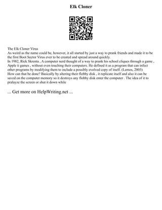 Elk Cloner
The Elk Cloner Virus
As weird as the name could be, however, it all started by just a way to prank friends and made it to be
the first Boot Sector Virus ever to be created and spread around quickly.
In 1982, Rick Skrenta , A computer nerd thought of a way to prank his school cliques through a game ,
Apple ii games , without even touching their computers. He defined it as a program that can infect
other programs by modifying them to include a possibly evolved copy of itself. (Lemos, 2003)
How can that be done? Basically by altering their flobby disk , it replicate itself and also it can be
saved on the computer memory so it destroys any flobby disk enter the computer . The idea of it to
pralayze the screen or shut it down while
... Get more on HelpWriting.net ...
 