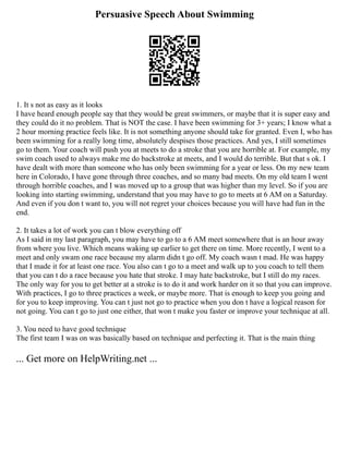 Persuasive Speech About Swimming
1. It s not as easy as it looks
I have heard enough people say that they would be great swimmers, or maybe that it is super easy and
they could do it no problem. That is NOT the case. I have been swimming for 3+ years; I know what a
2 hour morning practice feels like. It is not something anyone should take for granted. Even I, who has
been swimming for a really long time, absolutely despises those practices. And yes, I still sometimes
go to them. Your coach will push you at meets to do a stroke that you are horrible at. For example, my
swim coach used to always make me do backstroke at meets, and I would do terrible. But that s ok. I
have dealt with more than someone who has only been swimming for a year or less. On my new team
here in Colorado, I have gone through three coaches, and so many bad meets. On my old team I went
through horrible coaches, and I was moved up to a group that was higher than my level. So if you are
looking into starting swimming, understand that you may have to go to meets at 6 AM on a Saturday.
And even if you don t want to, you will not regret your choices because you will have had fun in the
end.
2. It takes a lot of work you can t blow everything off
As I said in my last paragraph, you may have to go to a 6 AM meet somewhere that is an hour away
from where you live. Which means waking up earlier to get there on time. More recently, I went to a
meet and only swam one race because my alarm didn t go off. My coach wasn t mad. He was happy
that I made it for at least one race. You also can t go to a meet and walk up to you coach to tell them
that you can t do a race because you hate that stroke. I may hate backstroke, but I still do my races.
The only way for you to get better at a stroke is to do it and work harder on it so that you can improve.
With practices, I go to three practices a week, or maybe more. That is enough to keep you going and
for you to keep improving. You can t just not go to practice when you don t have a logical reason for
not going. You can t go to just one either, that won t make you faster or improve your technique at all.
3. You need to have good technique
The first team I was on was basically based on technique and perfecting it. That is the main thing
... Get more on HelpWriting.net ...
 