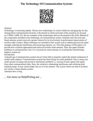 The Technology Of Communication Systems
Abstract:
Technology is increasing rapidly. Various new technologies in various fields are emerging day by day.
Among them Communication Systems is the branch in which most part of the scientists are focused
on. CDMA, GSM, 3G, 4G are examples of the technologies that are developed in this field. Behind all
the components included in the technology of communication system, Antennas take the most part.
Smart antenna system received a greater interest for its involvement in performance improvement of
wireless radio systems. Many techniques are included in this system such as enhancing received signal
strength, reducing the interference and increasing capacity, etc. The main purpose of this paper is to
provide how scientists approached and achieved towards smart antenna. Thus, this paper includes
problems in communication, how it is overcame by smart antenna, its working like beamforming,
adaptive system etc.
Introduction:
A decade ago, Communication systems haven t been able to properly exploit the spatial component of
mobile radio channel. Communication systems has been facing two main problems. One is using very
small amount of energy and second is interference problem i.e., mixing of main signal with signal
from other communication links. Here, the solution is eliminating interference and collecting total
radiated energy. It may sound simple, but yes it is the solution. The system which can able to do these
two works is smart antenna system.
Antennas have a long
... Get more on HelpWriting.net ...
 