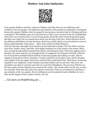 Matthew And John Similarities
In the gospels Matthew and John, written by Matthew and John, there are two difference and 1
similarity in this two gospels. The difference and similarity of this gospels are important to distinguish
between the gospels. Matthew starts his gospel by tracing Jesus s ancestors back to Abraham and Jesus
s conception. Then Matthew goes on to describe Jesus s birth. Jesus was born in the city of Bethlehem
where they were visited by three wise men bearing gifts. Herod the Great was the king and he heard
that there was a baby that was named Jesus and he was the king of the Jews. Herod ordered to kill all
the children in Bethlehem, but after the king s death Jesus and his family went and settled in a town in
Galilee called Nazareth. Years passes ... Show more content on Helpwriting.net ...
After the forty days and nights Jesus started to preach and teach to people. The first follows of Jesus
were Peter, Andrew, James, and John. Jesus biggest teaching was at the sermon at the mount. When
Jesus traveled though Galilee he performed miracles and attracted crowds. Then Jesus appoint twelve
disciples. Has Jesus made his way through Galilee, he stopped by his hometown Nazareth. While he
was in Nazareth he multiplied breed and fish to feed many people and walking on water. After he
stopped in Nazareth he went to Jerusalem. Crowds awaited him at Jerusalem. Jesus and his disciples
were together at the last supper when Jesus said that Judas would betray him. While Jesus was leaving
a garden he was stopped by a mob of people and roman soldiers and was arrested. After Jesus was
arrested he was taken to a Jewish court and was convicted of blasphemy. The governor of Rome was
the final verdict, then he looked to the crowds for the verdict. The crowds said to crucify him, so Jesus
was crucified. Then three days after Jesus died he resurrected. There are two differences and there is
one similarity in this two gospels. The two differences are the materials found in Matthew by not in
John and the length of Jesus s public ministry. The one
... Get more on HelpWriting.net ...
 