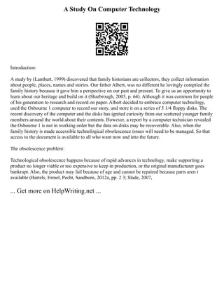 A Study On Computer Technology
Introduction:
A study by (Lambert, 1999) discovered that family historians are collectors, they collect information
about people, places, names and stories. Our father Albert, was no different he lovingly compiled the
family history because it gave him a perspective on our past and present. To give us an opportunity to
learn about our heritage and build on it (Sharbrough, 2005, p. 64). Although it was common for people
of his generation to research and record on paper. Albert decided to embrace computer technology,
used the Osbourne 1 computer to record our story, and store it on a series of 5 1/4 floppy disks. The
recent discovery of the computer and the disks has ignited curiosity from our scattered younger family
members around the world about their contents. However, a report by a computer technician revealed
the Osbourne 1 is not in working order but the data on disks may be recoverable. Also, when the
family history is made accessible technological obsolescence issues will need to be managed. So that
access to the document is available to all who want now and into the future.
The obsolescence problem:
Technological obsolescence happens because of rapid advances in technology, make supporting a
product no longer viable or too expensive to keep in production, or the original manufacturer goes
bankrupt. Also, the product may fail because of age and cannot be repaired because parts aren t
available (Bartels, Ermel, Pecht, Sandborn, 2012a, pp. 2 3; Slade, 2007,
... Get more on HelpWriting.net ...
 