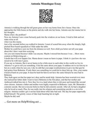 Antonia Monologue Essay
Antonia is walking through the tall green grass on her way home from Jim s house. Once she
approaches her little house on the prairie and she walk into her home. Antonia sees her mama lost in
her thoughts.
Mama what s the problem?
Now my Antonia I saw a man furiously peek into the windows at our home. I tried to hide and not
make noise at all.
when was this mama.
Just a few seconds before you walked in Antonia. I must of scared him away when the sharply, high
pitched floor board squeaked as I hide under the table.
Mother he could have seen me from the distance as well. Now child you better not tell your papa
about this I don t want him worrying.
Are you sure mama because I didn t see anyone. Maybe I missed him because I was ... Show more
content on Helpwriting.net ...
I doubt that will ever happen Jim. Mama doesn t mean no harm in papa. I think it s just how she was
raised to be with men I guess.
If you say so Antonia. But it never harms to be a little nicer to each other in this world we live in.
Antonia I ve got to tell you something. I feel the same about your papa. It saddens me to see him try to
but on a smile when he sees you. Like its odd that your papa would promise to give me that gun he
had gotten from Bohemia. If only there was something we could do to cheer him up. Also, your mama
if kind of hard on your papa. It must be hard for him to not have the same lifestyle he once had in
Bohemia.
They both agree on that her papa isn t okay and he needs help. Antonia has been worried ever since
she realized her father didn t want to leave Bohemia in the first place, and that her mother and
Ambrosch talked him into it. Now they live in a land where they re dirt poor and treated like second
class citizens. Antonia s father and mother were highly respected in Bohemia. Later, Mr. Shimerda s
commits suicide. But not everyone believes that he did commits suicide. After all, he had a daughter
who he loved so much. Plus, he was really into his religion and committing suicide is a sin in his
religion. Antonia couldn t get it out her head about what Jake had said. The day her papa supposedly
killed himself. The grimly voices of Jake kept haunting her at night.
Maybe he did, said
... Get more on HelpWriting.net ...
 