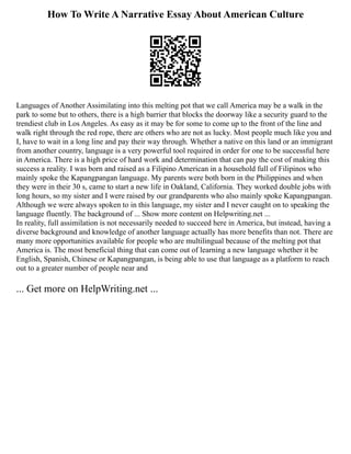 How To Write A Narrative Essay About American Culture
Languages of Another Assimilating into this melting pot that we call America may be a walk in the
park to some but to others, there is a high barrier that blocks the doorway like a security guard to the
trendiest club in Los Angeles. As easy as it may be for some to come up to the front of the line and
walk right through the red rope, there are others who are not as lucky. Most people much like you and
I, have to wait in a long line and pay their way through. Whether a native on this land or an immigrant
from another country, language is a very powerful tool required in order for one to be successful here
in America. There is a high price of hard work and determination that can pay the cost of making this
success a reality. I was born and raised as a Filipino American in a household full of Filipinos who
mainly spoke the Kapangpangan language. My parents were both born in the Philippines and when
they were in their 30 s, came to start a new life in Oakland, California. They worked double jobs with
long hours, so my sister and I were raised by our grandparents who also mainly spoke Kapangpangan.
Although we were always spoken to in this language, my sister and I never caught on to speaking the
language fluently. The background of ... Show more content on Helpwriting.net ...
In reality, full assimilation is not necessarily needed to succeed here in America, but instead, having a
diverse background and knowledge of another language actually has more benefits than not. There are
many more opportunities available for people who are multilingual because of the melting pot that
America is. The most beneficial thing that can come out of learning a new language whether it be
English, Spanish, Chinese or Kapangpangan, is being able to use that language as a platform to reach
out to a greater number of people near and
... Get more on HelpWriting.net ...
 