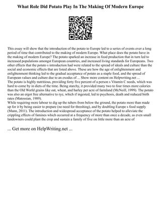 What Role Did Potato Play In The Making Of Modern Europe
This essay will show that the introduction of the potato to Europe led to a series of events over a long
period of time that contributed to the making of modern Europe. What place does the potato have in
the making of modern Europe? The potato sparked an increase in food production that in turn led to
increased populations amongst European countries, and increased living standards for Europeans. Two
other effects that the potato s introduction had were related to the spread of ideals and culture than the
social and economic effects that are listed above. These are how the age of enlightenment and
enlightenment thinking led to the gradual acceptance of potato as a staple food, and the spread of
European values and culture due to an exodus of ... Show more content on Helpwriting.net ...
The potato is highly nutritious, providing forty five percent of a person s Vitamin C needs, which was
hard to come by in diets of the time. Being starchy, it provided many two to four times more calories
than the Old World grains like oat, wheat, and barley per acre of farmland (McNeill, 1999). The potato
was also an ergot free alternative to rye, which if ingested, led to psychosis, death and reduced birth
rates (Matossian, 1989).
While requiring more labour to dig up the tubers from below the ground, the potato more than made
up for it by being easier to prepare (no need for threshing), and by doubling Europe s food supply
(Mann, 2011). The introduction and widespread acceptance of the potato helped to alleviate the
crippling effects of famines which occurred at a frequency of more than once a decade, as even small
landowners could plant the crop and sustain a family of five on little more than an acre of
... Get more on HelpWriting.net ...
 