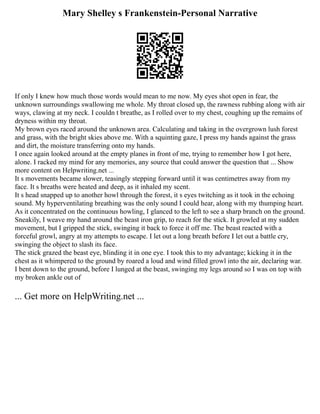 Mary Shelley s Frankenstein-Personal Narrative
If only I knew how much those words would mean to me now. My eyes shot open in fear, the
unknown surroundings swallowing me whole. My throat closed up, the rawness rubbing along with air
ways, clawing at my neck. I couldn t breathe, as I rolled over to my chest, coughing up the remains of
dryness within my throat.
My brown eyes raced around the unknown area. Calculating and taking in the overgrown lush forest
and grass, with the bright skies above me. With a squinting gaze, I press my hands against the grass
and dirt, the moisture transferring onto my hands.
I once again looked around at the empty planes in front of me, trying to remember how I got here,
alone. I racked my mind for any memories, any source that could answer the question that ... Show
more content on Helpwriting.net ...
It s movements became slower, teasingly stepping forward until it was centimetres away from my
face. It s breaths were heated and deep, as it inhaled my scent.
It s head snapped up to another howl through the forest, it s eyes twitching as it took in the echoing
sound. My hyperventilating breathing was the only sound I could hear, along with my thumping heart.
As it concentrated on the continuous howling, I glanced to the left to see a sharp branch on the ground.
Sneakily, I weave my hand around the beast iron grip, to reach for the stick. It growled at my sudden
movement, but I gripped the stick, swinging it back to force it off me. The beast reacted with a
forceful growl, angry at my attempts to escape. I let out a long breath before I let out a battle cry,
swinging the object to slash its face.
The stick grazed the beast eye, blinding it in one eye. I took this to my advantage; kicking it in the
chest as it whimpered to the ground by roared a loud and wind filled growl into the air, declaring war.
I bent down to the ground, before I lunged at the beast, swinging my legs around so I was on top with
my broken ankle out of
... Get more on HelpWriting.net ...
 