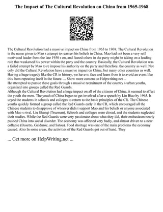 The Impact of The Cultural Revolution on China from 1965-1968
The Cultural Revolution had a massive impact on China from 1965 to 1968. The Cultural Revolution
is the name given to Mao s attempt to reassert his beliefs in China. Mao had not been a very self
motivated leader from the late 1950 s on, and feared others in the party might be taking on a leading
role that weakened his power within the party and the country. Basically, the Cultural Revolution was
a failed attempt by Mao to re impose his authority on the party and therefore, the country as well. Not
only did the Cultural Revolution have a massive impact on China, but many other countries as well.
Having a huge tragedy like the CR in history, we have to face and learn from it to avoid an event like
this from repeating itself in the future. ... Show more content on Helpwriting.net ...
He attempted to pursue these goals through a massive recruitment of the country s urban youths,
organized into groups called the Red Guards.
Although the Cultural Revolution had a huge impact on all of the citizens of China, it seemed to affect
the youth the most. The youth of China began to get involved after a speech by Lin Biao by 1965. It
urged the students in schools and colleges to return to the basic principles of the CR. The Chinese
youths quickly formed a group called the Red Guards early in the CR, which encouraged all the
Chinese students to disapprove of whoever didn t support Mao and his beliefs or anyone associated
with Mao s rival, Liu Shaoqi (Trueman). Schools and colleges were closed, and the students neglected
their studies. While the Red Guards were very passionate about what they did, their enthusiasm nearly
pushed China into social disorder. The economy was affected very badly, and almost driven to a near
collapse (Busetto, Galduroz, and Satou). Food shortage was one of the main problems the economy
caused. Also In some areas, the activities of the Red Guards got out of hand. They
... Get more on HelpWriting.net ...
 