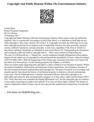 Copyright And Public Domain Within The Entertainment Industry
Caitlin Davis
Project Proposal Assignment
Dr. Fox Horton
19 February 2017
Copyright and Public Domain within the Entertainment Industry What aspects make up intellectual
property? How is it protected? According to Leslie Ellen Harris, it is important to shed light on just
what copyright is. She writes, Section 102 of the U.S. Copyright Act states the following: In no case
does copyright protection for an original work of authorship extend to any idea, procedure, process,
system, method of operation, concept, principle, or discovery, regardless of the form in which it is
described, explained, illustrated, or embodied in such work (Harris 39). Understanding the limitations
and exceptions within the field of copyright aids in ... Show more content on Helpwriting.net ...
The case of A M Records Inc. v. Napster Inc., record companies brought infringement action against
Napster for the unfair use of copyrighted work and harmed the potentiality of music within the market
(239 F3d 1004, 2001). With the burgeoning of the internet age, musicians and artists were faced with
the threat of in home piracy, via file sharing programs like Napster, or Grokster.
There are claims made suggesting that copyright is a direct violation of our freedom of speech. Within
the general foundation of protection and enjoyment of those protections, rest limitations, because of
the real connection between authorization and copyright law. The goal of research is to investigate and
unearth specific facts about the history of intellectual property in relation to old and contemporary
court cases. The M. Whitmark Sons v. Pastime Amusement Decree states that copyright is an
indivisible and cannot be split up and partially assigned, as to time, place, rights and privileges (298 F.
470, 1924). Does this case contradict the Digital Millennium Act? Are the copyright rules in violation
of any rights concerning our right to free speech? If so, how are those rights violated? The Statute of
Anne in eighteenth century Europe, was set up to prevent the unauthorized composition of works that
had
... Get more on HelpWriting.net ...
 
