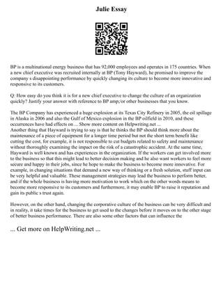 Julie Essay
BP is a multinational energy business that has 92,000 employees and operates in 175 countries. When
a new chief executive was recruited internally at BP (Tony Hayward), he promised to improve the
company s disappointing performance by quickly changing its culture to become more innovative and
responsive to its customers.
Q: How easy do you think it is for a new chief executive to change the culture of an organization
quickly? Justify your answer with reference to BP amp;/or other businesses that you know.
The BP Company has experienced a huge explosion at its Texas City Refinery in 2005, the oil spillage
in Alaska in 2006 and also the Gulf of Mexico explosion in the BP oilfield in 2010, and these
occurrences have had effects on ... Show more content on Helpwriting.net ...
Another thing that Hayward is trying to say is that he thinks the BP should think more about the
maintenance of a piece of equipment for a longer time period but not the short term benefit like
cutting the cost, for example, it is not responsible to cut budgets related to safety and maintenance
without thoroughly examining the impact on the risk of a catastrophic accident. At the same time,
Hayward is well known and has experiences in the organization. If the workers can get involved more
to the business so that this might lead to better decision making and he also want workers to feel more
secure and happy in their jobs, since he hope to make the business to become more innovative. For
example, in changing situations that demand a new way of thinking or a fresh solution, stuff input can
be very helpful and valuable. These management strategies may lead the business to perform better,
and if the whole business is having more motivation to work which on the other words means to
become more responsive to its customers and furthermore, it may enable BP to raise it reputation and
gain its public s trust again.
However, on the other hand, changing the corporative culture of the business can be very difficult and
in reality, it take times for the business to get used to the changes before it moves on to the other stage
of better business performance. There are also some other factors that can influence the
... Get more on HelpWriting.net ...
 