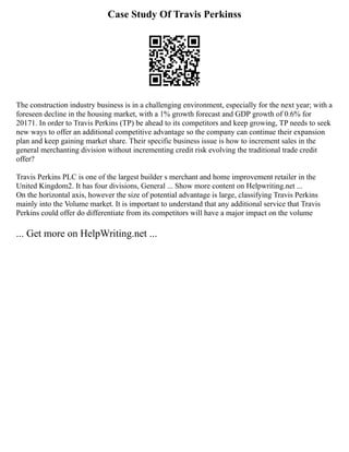 Case Study Of Travis Perkinss
The construction industry business is in a challenging environment, especially for the next year; with a
foreseen decline in the housing market, with a 1% growth forecast and GDP growth of 0.6% for
20171. In order to Travis Perkins (TP) be ahead to its competitors and keep growing, TP needs to seek
new ways to offer an additional competitive advantage so the company can continue their expansion
plan and keep gaining market share. Their specific business issue is how to increment sales in the
general merchanting division without incrementing credit risk evolving the traditional trade credit
offer?
Travis Perkins PLC is one of the largest builder s merchant and home improvement retailer in the
United Kingdom2. It has four divisions, General ... Show more content on Helpwriting.net ...
On the horizontal axis, however the size of potential advantage is large, classifying Travis Perkins
mainly into the Volume market. It is important to understand that any additional service that Travis
Perkins could offer do differentiate from its competitors will have a major impact on the volume
... Get more on HelpWriting.net ...
 