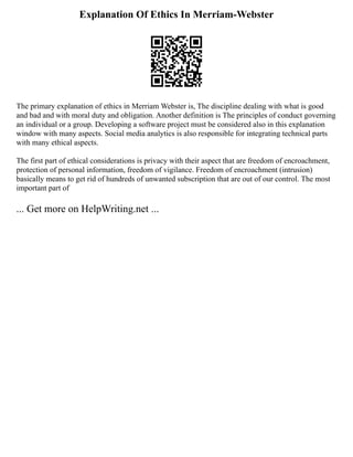 Explanation Of Ethics In Merriam-Webster
The primary explanation of ethics in Merriam Webster is, The discipline dealing with what is good
and bad and with moral duty and obligation. Another definition is The principles of conduct governing
an individual or a group. Developing a software project must be considered also in this explanation
window with many aspects. Social media analytics is also responsible for integrating technical parts
with many ethical aspects.
The first part of ethical considerations is privacy with their aspect that are freedom of encroachment,
protection of personal information, freedom of vigilance. Freedom of encroachment (intrusion)
basically means to get rid of hundreds of unwanted subscription that are out of our control. The most
important part of
... Get more on HelpWriting.net ...
 