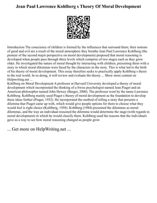 Jean Paul Lawrence Kohlberg s Theory Of Moral Development
Introduction The conscience of children is formed by the influences that surround them; their notions
of good and evil are a result of the moral atmosphere they breathe Jean Paul Lawrence Kohlberg (the
pioneer of the second major perspective on moral development) proposed that moral reasoning is
developed when people pass through three levels which comprise of two stages each as they grow
older. He investigated the nature of moral thought by interacting with children, presenting them with a
story in which moral dilemmas were faced by the characters in the story. This is what led to the birth
of his theory of moral development. This essay therefore seeks to practically apply Kohlberg s thesis
to the real world. In so doing, it will review and evaluate the theory ... Show more content on
Helpwriting.net ...
Kohlberg on Moral Development A professor at Harvard University developed a theory of moral
development which incorporated the thinking of a Swiss psychologist named Jean Piaget and an
American philosopher named John Dewey (Barger, 2000). The professor went by the name Lawrence
Kohlberg. Kohlberg mainly used Piaget s theory of moral development as the foundation to develop
these ideas further (Piaget, 1932). He incorporated the method of telling a story that presents a
dilemma that Piaget came up with, which would give people options for them to choose what they
would feel is right choice (Kohlberg, 1958). Kohlberg (1984) presented the dilemmas as moral
dilemmas, and the way an individual reasoned the dilemma would determine the stage (with regards to
moral development) in which he would classify them. Kohlberg used the reasons that the individuals
gave as a way to see how moral reasoning changed as people grow
... Get more on HelpWriting.net ...
 