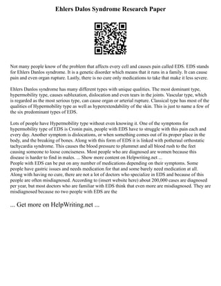 Ehlers Dalos Syndrome Research Paper
Not many people know of the problem that affects every cell and causes pain called EDS. EDS stands
for Ehlers Danlos syndrome. It is a genetic disorder which means that it runs in a family. It can cause
pain and even organ rupture. Lastly, there is no cure only medications to take that make it less severe.
Ehlers Danlos syndrome has many different types with unique qualities. The most dominant type,
hypermobility type, causes subluxation, dislocation and even tears in the joints. Vascular type, which
is regarded as the most serious type, can cause organ or arterial rupture. Classical type has most of the
qualities of Hypermobility type as well as hyperextendability of the skin. This is just to name a few of
the six predominant types of EDS.
Lots of people have Hypermobility type without even knowing it. One of the symptoms for
hypermobility type of EDS is Cronin pain, people with EDS have to struggle with this pain each and
every day. Another symptom is dislocations, or when something comes out of its proper place in the
body, and the breaking of bones. Along with this form of EDS it is linked with potheraul orthostatic
tachycardia syndrome. This causes the blood pressure to plummet and all blood rush to the feet
causing someone to loose conciseness. Most people who are diagnosed are women because this
disease is harder to find in males. ... Show more content on Helpwriting.net ...
People with EDS can be put on any number of medications depending on their symptoms. Some
people have gastric issues and needs medication for that and some barely need medication at all.
Along with having no cure, there are not a lot of doctors who specialize in EDS and because of this
people are often misdiagnosed. According to (insert website here) about 200,000 cases are diagnosed
per year, but most doctors who are familiar with EDS think that even more are misdiagnosed. They are
misdiagnosed because no two people with EDS are the
... Get more on HelpWriting.net ...
 
