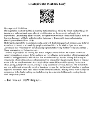 Developmental Disability Essay
Developmental Disabilities
Developmental Disability (DD) is a disability that is manifested before the person reaches the age of
twenty two, and consists of severe chronic conditions that are due to mental and or physical
impairments. Unfortunately people with DD have problems with major life activities such as mobility,
learning, language, self help, and independent living and is determinable to mental retardation
(Developmental Disabilities, 2014).
Historical Context of DD Documentation of people with disabilities goes back centuries, and different
terms have been used to acknowledge people with disabilities. In the Modern Ages, there were
Almshouses that opened in New York because people started noticing that there were folks in their ...
Show more content on Helpwriting.net ...
The three major deficits are sensory, fine motor, and gross motor deficits. An extreme reaction to
sensory stimulation is sensory deficit and there are two subtypes: hypersensitive, which is excessively
sensitive, and hyposensitive, which is less than normal sensitivity. Another sensory deficit may be
synesthesia, which is the confusion of sensations from one another. Developmental delays in fine and
motor skills are usually common. An example of fine motor skills would be coloring, lacing their
shoes, eating, cutting with scissors, writing or using a computer keyboard. Reasons why motor skills
can be a problematic at times for people with autism, because they incline to self stimulate or perform
repetitive movements when stress and do not finish the task at hand. Walking would be an example of
gross motor skills. Sadly walking can be challenging for an autistic child or adult, causing them to
walk irregular (Reynolds
... Get more on HelpWriting.net ...
 