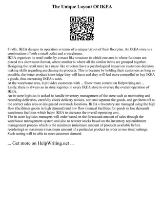 The Unique Layout Of IKEA
Firstly, IKEA designs its operation in terms of a unique layout of their floorplan. An IKEA store is a
combination of both a retail outlet and a warehouse.
IKEA organizes its retail outlet by a maze like structure in which one area is where furniture are
placed in a showroom format, where another is where all the similar items are grouped together.
Designing the retail store in a maze like structure have a psychological impact on customers decision
making skills regarding purchasing its products. This is because by holding their customers as long as
possible, the better product knowledge they will have and they will feel more compelled to buy IKEA
s goods, thus increasing IKEA s sales.
At the warehouse area, it provides customers with ... Show more content on Helpwriting.net ...
Lastly, there is always an in store logistics in every IKEA store to oversee the overall operation of
IKEA.
An in store logistics is tasked to handle inventory management of the store such as monitoring and
recording deliveries, carefully check delivery notices, sort and separate the goods, and get them off to
the correct sales area or designated overstock locations. IKEA s Inventory are managed using the high
flow (facilitates goods in high demand) and low flow (manual facilities for goods in low demand)
warehouse facilities which helps IKEA to decrease the overall operating cost.
The in store logistics managers will order based on the forecasted amount of sales through the
warehouse management system and also to reorder stocks based on the inventory replenishment
management process which is the minimum (minimum amount of products available before
reordering) or maximum (maximum amount of a particular product to order at one time) settings.
Such setting will be able to meet customer demand
... Get more on HelpWriting.net ...
 