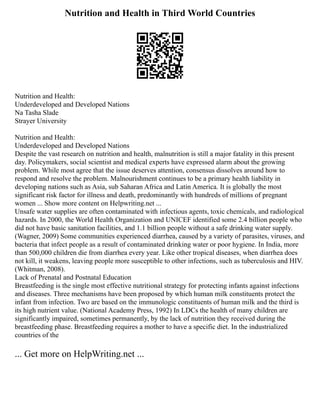 Nutrition and Health in Third World Countries
Nutrition and Health:
Underdeveloped and Developed Nations
Na Tasha Slade
Strayer University
Nutrition and Health:
Underdeveloped and Developed Nations
Despite the vast research on nutrition and health, malnutrition is still a major fatality in this present
day. Policymakers, social scientist and medical experts have expressed alarm about the growing
problem. While most agree that the issue deserves attention, consensus dissolves around how to
respond and resolve the problem. Malnourishment continues to be a primary health liability in
developing nations such as Asia, sub Saharan Africa and Latin America. It is globally the most
significant risk factor for illness and death, predominantly with hundreds of millions of pregnant
women ... Show more content on Helpwriting.net ...
Unsafe water supplies are often contaminated with infectious agents, toxic chemicals, and radiological
hazards. In 2000, the World Health Organization and UNICEF identified some 2.4 billion people who
did not have basic sanitation facilities, and 1.1 billion people without a safe drinking water supply.
(Wagner, 2009) Some communities experienced diarrhea, caused by a variety of parasites, viruses, and
bacteria that infect people as a result of contaminated drinking water or poor hygiene. In India, more
than 500,000 children die from diarrhea every year. Like other tropical diseases, when diarrhea does
not kill, it weakens, leaving people more susceptible to other infections, such as tuberculosis and HIV.
(Whitman, 2008).
Lack of Prenatal and Postnatal Education
Breastfeeding is the single most effective nutritional strategy for protecting infants against infections
and diseases. Three mechanisms have been proposed by which human milk constituents protect the
infant from infection. Two are based on the immunologic constituents of human milk and the third is
its high nutrient value. (National Academy Press, 1992) In LDCs the health of many children are
significantly impaired, sometimes permanently, by the lack of nutrition they received during the
breastfeeding phase. Breastfeeding requires a mother to have a specific diet. In the industrialized
countries of the
... Get more on HelpWriting.net ...
 