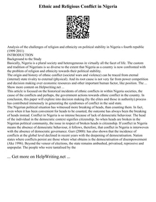 Ethnic and Religious Conflict in Nigeria
Analysis of the challenges of religion and ethnicity on political stability in Nigeria s fourth republic
(1999 2011)
INTRODUCTION
Background to the Study
Basically, Nigeria is a plural society and heterogeneous in virtually all the facet of life. The custom
and tradition of Nigerians is so diverse to the extent that Nigeria as a country is now confronted with
the problem of religion and ethnicity towards their political stability.
The origin and history of ethnic conflict (societal wars and violence) can be traced from eternal
(internal) state rivalry to external (physical). And its root cause is not very far from power competition
and decision making over economic resources and other important human factor, like position. The ...
Show more content on Helpwriting.net ...
This article is focused on the historical incidents of ethnic conflicts in within Nigeria societies, the
cause of the conflicts and perhaps, the government actions towards ethnic conflict in the country. In
conclusion, this paper will explore into decision making (by the elites and those in authority) process
has contributed immensely in generating the syndromes of conflict in the said state.
The Nigerian political situation has witnessed more breaking of heads, than counting them. In fact,
even when it has been convenient for heads to be counted, the outcome has always been the breaking
of heads instead. Conflict in Nigeria is so intense because of lack of democratic behaviour. The head
of the individual in the democratic context signifies citizenship. So when heads are broken in the
Nigerian political community, the issue in respect of broken heads is citizenship. If conflict in Nigeria
means the absence of democratic behaviour, it follows, therefore, that conflict in Nigeria is interwoven
with the absence of democratic governance. Gurr (2000): has also shown that the incidence of
conflicts at the global level declined in recent years with the deepening of democratisation. Nation
states where conflicts persist are those where what obtains is the democratisation of disempowerment
(Ake 1996). Beyond the veneer of elections, the state remains ambushed, privatised, repressive and
unpopular. The people who were tantalised by the
... Get more on HelpWriting.net ...
 