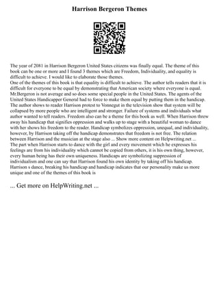 Harrison Bergeron Themes
The year of 2081 in Harrison Bergeron United States citizens was finally equal. The theme of this
book can be one or more and I found 3 themes which are Freedom, Individuality, and equality is
difficult to achieve. I would like to elaborate those themes.
One of the themes of this book is that equality is difficult to achieve. The author tells readers that it is
difficult for everyone to be equal by demonstrating that American society where everyone is equal.
Mr.Bergeron is not average and so does some special people in the United States. The agents of the
United States Handicapper General had to force to make them equal by putting them in the handicap.
The author shows to reader Harrison protest to Vonnegut in the television show that system will be
collapsed by more people who are intelligent and stronger. Failure of systems and individuals what
author wanted to tell readers. Freedom also can be a theme for this book as well. When Harrison threw
away his handicap that signifies oppression and walks up to stage with a beautiful woman to dance
with her shows his freedom to the reader. Handicap symbolizes oppression, unequal, and individuality,
however, by Harrison taking off the handicap demonstrates that freedom is not free. The relation
between Harrison and the musician at the stage also ... Show more content on Helpwriting.net ...
The part when Harrison starts to dance with the girl and every movement which he expresses his
feelings are from his individuality which cannot be copied from others, it is his own thing, however,
every human being has their own uniqueness. Handicaps are symbolizing suppression of
individualism and one can say that Harrison found his own identity by taking off his handicap.
Harrison s dance, breaking his handicap and handicap indicates that our personality make us more
unique and one of the themes of this book is
... Get more on HelpWriting.net ...
 