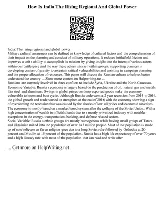 How Is India The Rising Regional And Global Power
India: The rising regional and global power
Military cultural awareness can be defined as knowledge of cultural factors and the comprehension of
their impact on the planning and conduct of military operations. It reduces battlefield friction and
improves a unit s ability to accomplish its mission by giving insight into the intent of various actors
within our battlespace and the way these actors interact within groups, supporting planners in
developing centers of gravity to ascertain critical vulnerabilities and assisting in campaign planning
and the proper allocation of resources. This paper will discuss the Russian culture to help us better
understand the country ... Show more content on Helpwriting.net ...
Russians are currently involved in three conflicts to include Syria, Ukraine and the North Caucasus.
Economic Variable: Russia s economy is largely based on the production of oil, natural gas and metals
like steel and aluminum. Swings in global prices on these exported goods make the economy
vulnerable to boom and bust cycles. Although Russia underwent a 2 year recession from 2014 to 2016,
the global growth and trade started to strengthen at the end of 2016 with the economy showing a sign
of overcoming the recession that was caused by the shocks of low oil prices and economic sanctions.
The economy is mostly based on a market based system after the collapse of the Soviet Union. With a
high concentration of wealth in officials hands due to a mostly privatized industry with notable
exceptions in the energy, transportation, banking, and defense related sectors.
Social Variable: Russia s ethnic groups are mostly homogenous while having small groups of Tatars
and Ukrainian mixed into the population of over 142 million people. Most of the population is made
up of non believers as far as religion goes due to a long Soviet rule followed by Orthodox at 20
percent and Muslim at 15 percent of the population. Russia has a high life expectancy of over 70 years
and a high literacy rate with most of the population that can read and write after
... Get more on HelpWriting.net ...
 