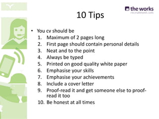 10 Tips
• You cv should be
1. Maximum of 2 pages long
2. First page should contain personal details
3. Neat and to the point
4. Always be typed
5. Printed on good quality white paper
6. Emphasise your skills
7. Emphasise your achievements
8. Include a cover letter
9. Proof-read it and get someone else to proof-
read it too
10. Be honest at all times
 