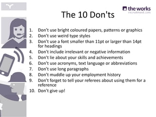 The 10 Don'ts
1. Don’t use bright coloured papers, patterns or graphics
2. Don’t use weird type styles
3. Don’t use a font smaller than 11pt or larger than 14pt
for headings
4. Don’t include irrelevant or negative information
5. Don’t lie about your skills and achievements
6. Don’t use acronyms, text language or abbreviations
7. Don’t use long paragraphs
8. Don’t muddle up your employment history
9. Don’t forget to tell your referees about using them for a
reference
10. Don’t give up!
 