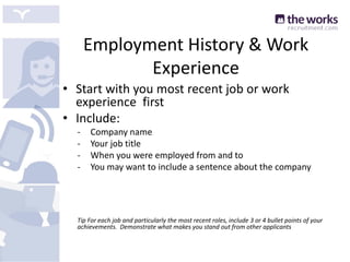 Employment History & Work
Experience
• Start with you most recent job or work
experience first
• Include:
- Company name
- Your job title
- When you were employed from and to
- You may want to include a sentence about the company
Tip For each job and particularly the most recent roles, include 3 or 4 bullet points of your
achievements. Demonstrate what makes you stand out from other applicants
 