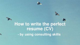 How to write the perfect
resume (CV)
- by using consulting skills
 