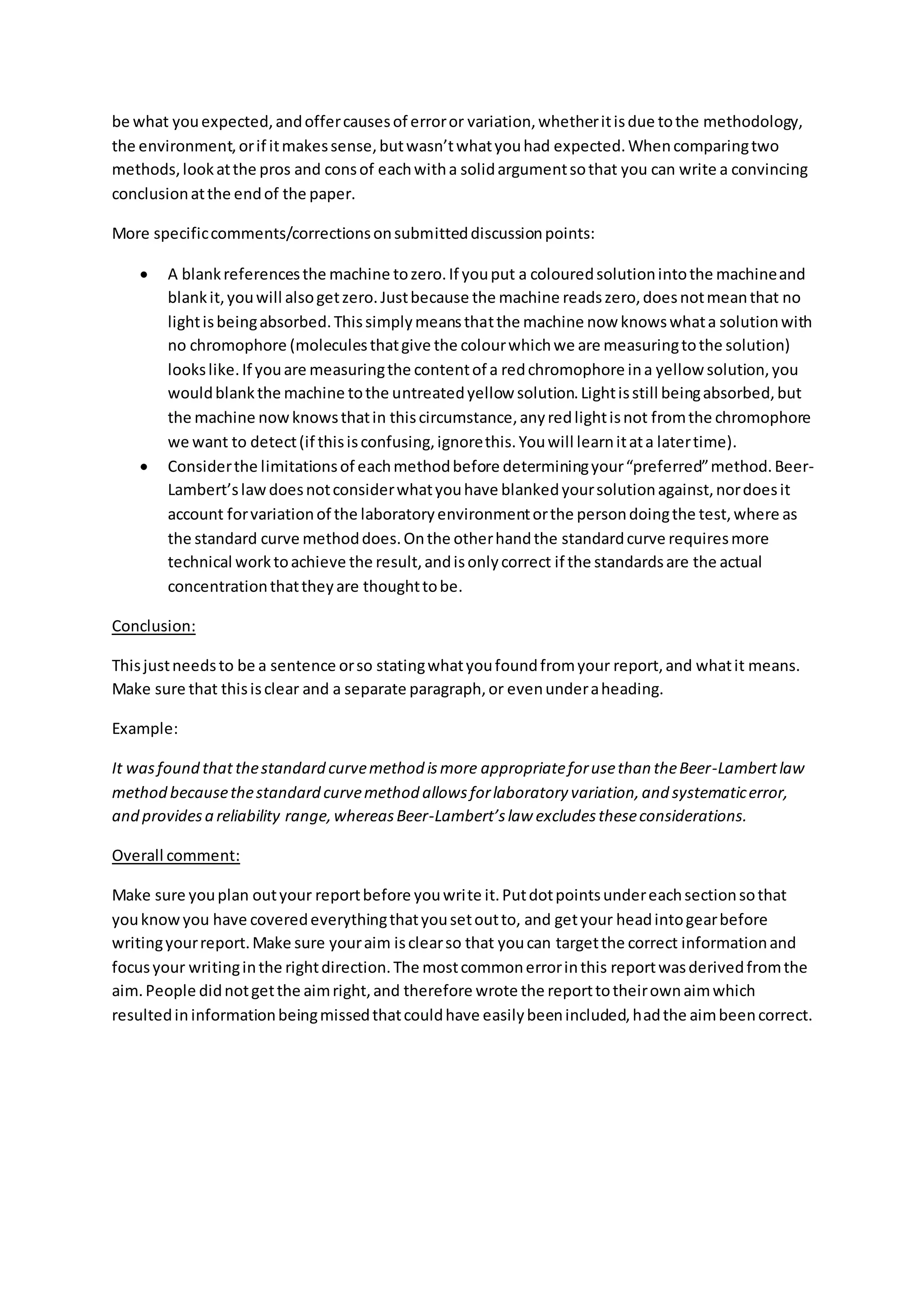 be what you expected, and offer causes of error or variation, whether it is due to the methodology, the environment, or if it makes sense, but wasn’t what you had expected. When comparing two methods, look at the pros and cons of each with a solid argument so that you can write a convincing conclusion at the end of the paper. 
More specific comments/corrections on submitted discussion points: 
 A blank references the machine to zero. If you put a coloured solution into the machine and blank it, you will also get zero. Just because the machine reads zero, does not mean that no light is being absorbed. This simply means that the machine now knows what a solution with no chromophore (molecules that give the colour which we are measuring to the solution) looks like. If you are measuring the content of a red chromophore in a yellow solution, you would blank the machine to the untreated yellow solution. Light is still being absorbed, but the machine now knows that in this circumstance, any red light is not from the chromophore we want to detect (if this is confusing, ignore this. You will learn it at a later time). 
 Consider the limitations of each method before determining your “preferred” method. Beer- Lambert’s law does not consider what you have blanked your solution against, nor does it account for variation of the laboratory environment or the person doing the test, where as the standard curve method does. On the other hand the standard curve requires more technical work to achieve the result, and is only correct if the standards are the actual concentration that they are thought to be. 
Conclusion: 
This just needs to be a sentence or so stating what you found from your report, and what it means. Make sure that this is clear and a separate paragraph, or even under a heading. 
Example: 
It was found that the standard curve method is more appropriate for use than the Beer-Lambert law method because the standard curve method allows for laboratory variation, and systematic error, and provides a reliability range, whereas Beer-Lambert’s law excludes these considerations. 
Overall comment: 
Make sure you plan out your report before you write it. Put dot points under each section so that you know you have covered everything that you set out to, and get your head into gear before writing your report. Make sure your aim is clear so that you can target the correct information and focus your writing in the right direction. The most common error in this report was derived from the aim. People did not get the aim right, and therefore wrote the report to their own aim which resulted in information being missed that could have easily been included, had the aim been correct. 