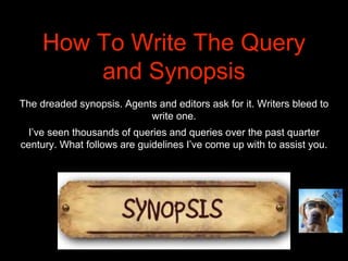 How To Write The Query
and Synopsis
The dreaded synopsis. Agents and editors ask for it. Writers bleed to
write one.
I’ve seen thousands of queries and queries over the past quarter
century. What follows are guidelines I’ve come up with to assist you.
 