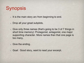 Synopsis
It is the main story arc from beginning to end.
Drop all your great subplots.
Give only three names (that’s going to be 3 of 7 things in
short time memory): Protagonist, antagonist, one major
supporting character. More names than that on one page
is too many.
Give the ending.
Goal: Good story, want to read your excerpt.
 