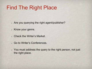 Find The Right Place
Are you querying the right agent/publisher?
Know your genre.
Check the Writer’s Market.
Go to Writer’s Conferences.
You must address the query to the right person, not just
the right place.
 