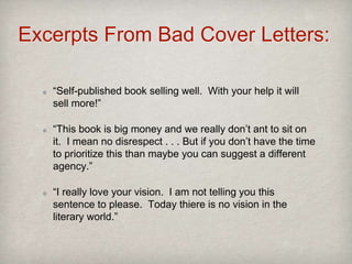 Excerpts From Bad Cover Letters:
“Self-published book selling well. With your help it will
sell more!”
“This book is big money and we really don’t ant to sit on
it. I mean no disrespect . . . But if you don’t have the time
to prioritize this than maybe you can suggest a different
agency.”
“I really love your vision. I am not telling you this
sentence to please. Today thiere is no vision in the
literary world.”
 