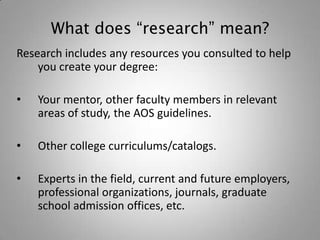 What does “research” mean?
Research includes any resources you consulted to help
    you create your degree:

•   Your mentor, other faculty members in relevant
    areas of study, the AOS guidelines.

•   Other college curriculums/catalogs.

•   Experts in the field, current and future employers,
    professional organizations, journals, graduate
    school admission offices, etc.
 