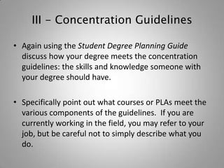 III - Concentration Guidelines

• Again using the Student Degree Planning Guide
  discuss how your degree meets the concentration
  guidelines: the skills and knowledge someone with
  your degree should have.

• Specifically point out what courses or PLAs meet the
  various components of the guidelines. If you are
  currently working in the field, you may refer to your
  job, but be careful not to simply describe what you
  do.
 