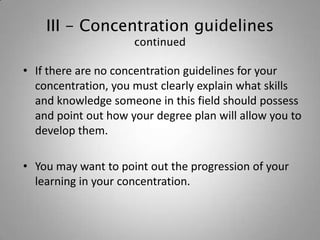 III - Concentration guidelines
                     continued

• If there are no concentration guidelines for your
  concentration, you must clearly explain what skills
  and knowledge someone in this field should possess
  and point out how your degree plan will allow you to
  develop them.

• You may want to point out the progression of your
  learning in your concentration.
 