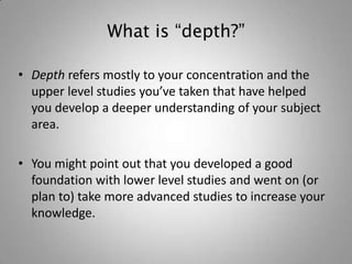What is “depth?”

• Depth refers mostly to your concentration and the
  upper level studies you’ve taken that have helped
  you develop a deeper understanding of your subject
  area.

• You might point out that you developed a good
  foundation with lower level studies and went on (or
  plan to) take more advanced studies to increase your
  knowledge.
 