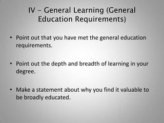 IV - General Learning (General
          Education Requirements)

• Point out that you have met the general education
  requirements.

• Point out the depth and breadth of learning in your
  degree.

• Make a statement about why you find it valuable to
  be broadly educated.
 