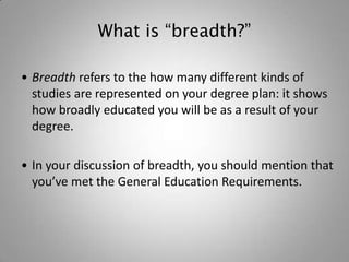What is “breadth?”

• Breadth refers to the how many different kinds of
  studies are represented on your degree plan: it shows
  how broadly educated you will be as a result of your
  degree.

• In your discussion of breadth, you should mention that
  you’ve met the General Education Requirements.
 