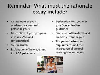 Reminder: What must the rationale
         essay include?
• A statement of your           • Explanation how you met
  academic, career (and           your Concentration
  personal) goals.                guidelines
• Description of your program   • Discussion of the depth and
  of study (AOS and               breadth of your degree
  concentration)                • The general education
• Your research                   requirements and the
• Explanation of how you met      importance of general
  the AOS guidelines              learning in your degree
 