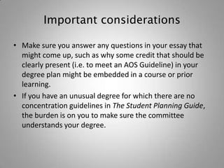 Important considerations

• Make sure you answer any questions in your essay that
  might come up, such as why some credit that should be
  clearly present (i.e. to meet an AOS Guideline) in your
  degree plan might be embedded in a course or prior
  learning.
• If you have an unusual degree for which there are no
  concentration guidelines in The Student Planning Guide,
  the burden is on you to make sure the committee
  understands your degree.
 