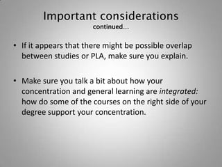 Important considerations
                       continued…


• If it appears that there might be possible overlap
  between studies or PLA, make sure you explain.

• Make sure you talk a bit about how your
  concentration and general learning are integrated:
  how do some of the courses on the right side of your
  degree support your concentration.
 