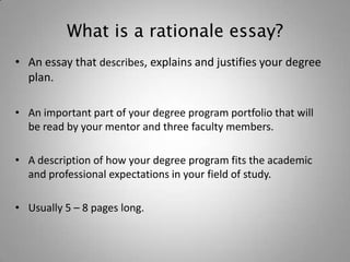 What is a rationale essay?
• An essay that describes, explains and justifies your degree
  plan.

• An important part of your degree program portfolio that will
  be read by your mentor and three faculty members.

• A description of how your degree program fits the academic
  and professional expectations in your field of study.

• Usually 5 – 8 pages long.
 