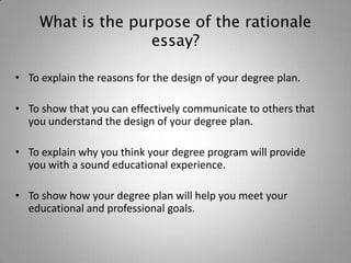 What is the purpose of the rationale
                    essay?

• To explain the reasons for the design of your degree plan.

• To show that you can effectively communicate to others that
  you understand the design of your degree plan.

• To explain why you think your degree program will provide
  you with a sound educational experience.

• To show how your degree plan will help you meet your
  educational and professional goals.
 