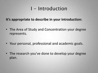 I - Introduction

It’s appropriate to describe in your introduction:

• The Area of Study and Concentration your degree
  represents.

• Your personal, professional and academic goals.

• The research you’ve done to develop your degree
  plan.
 